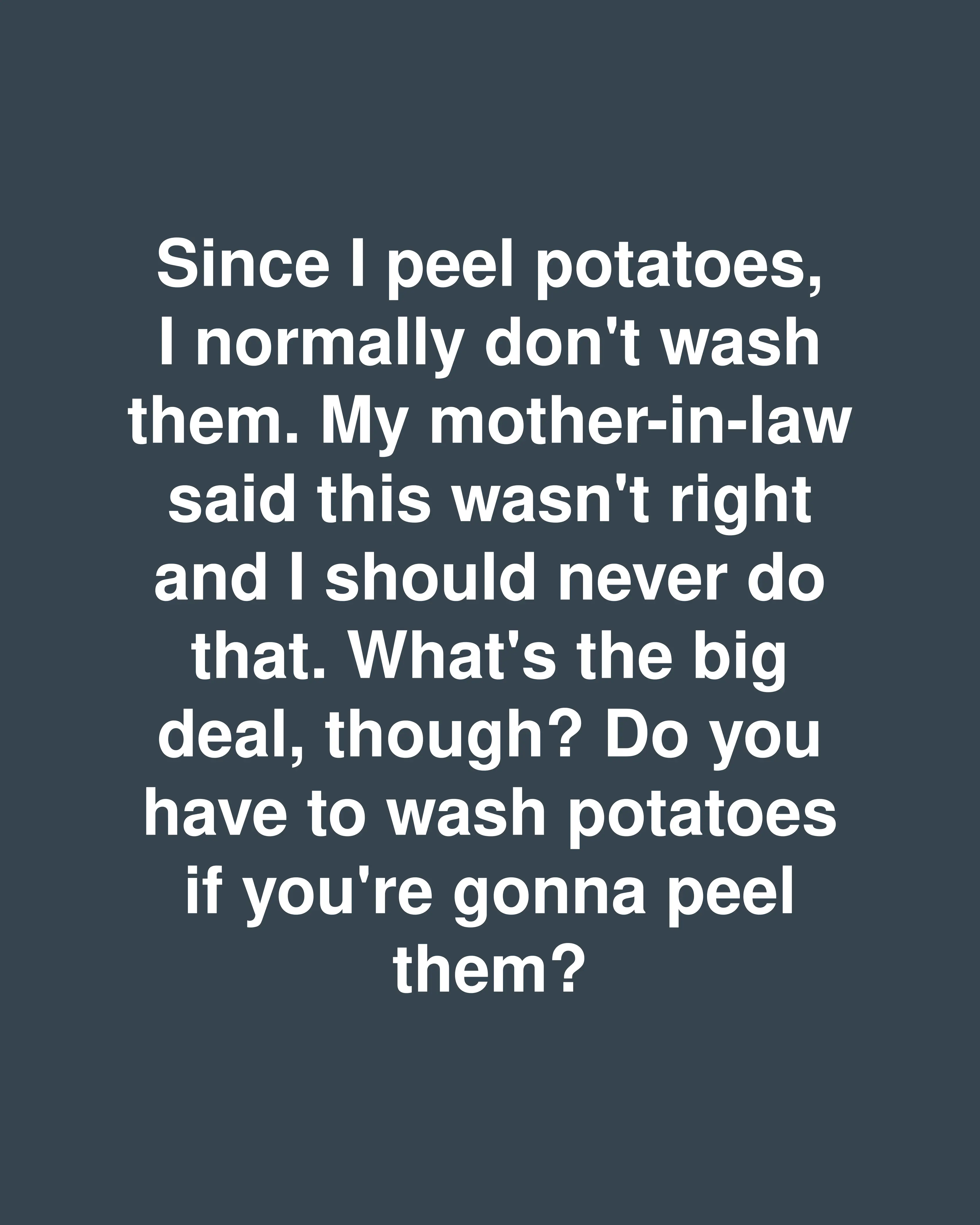 Since I peel potatoes, I normally don't wash them. My mother-in-law said this wasn't right and I should never do that. What's the big deal, though? Do you have to wash potatoes if you're gonna peel them?