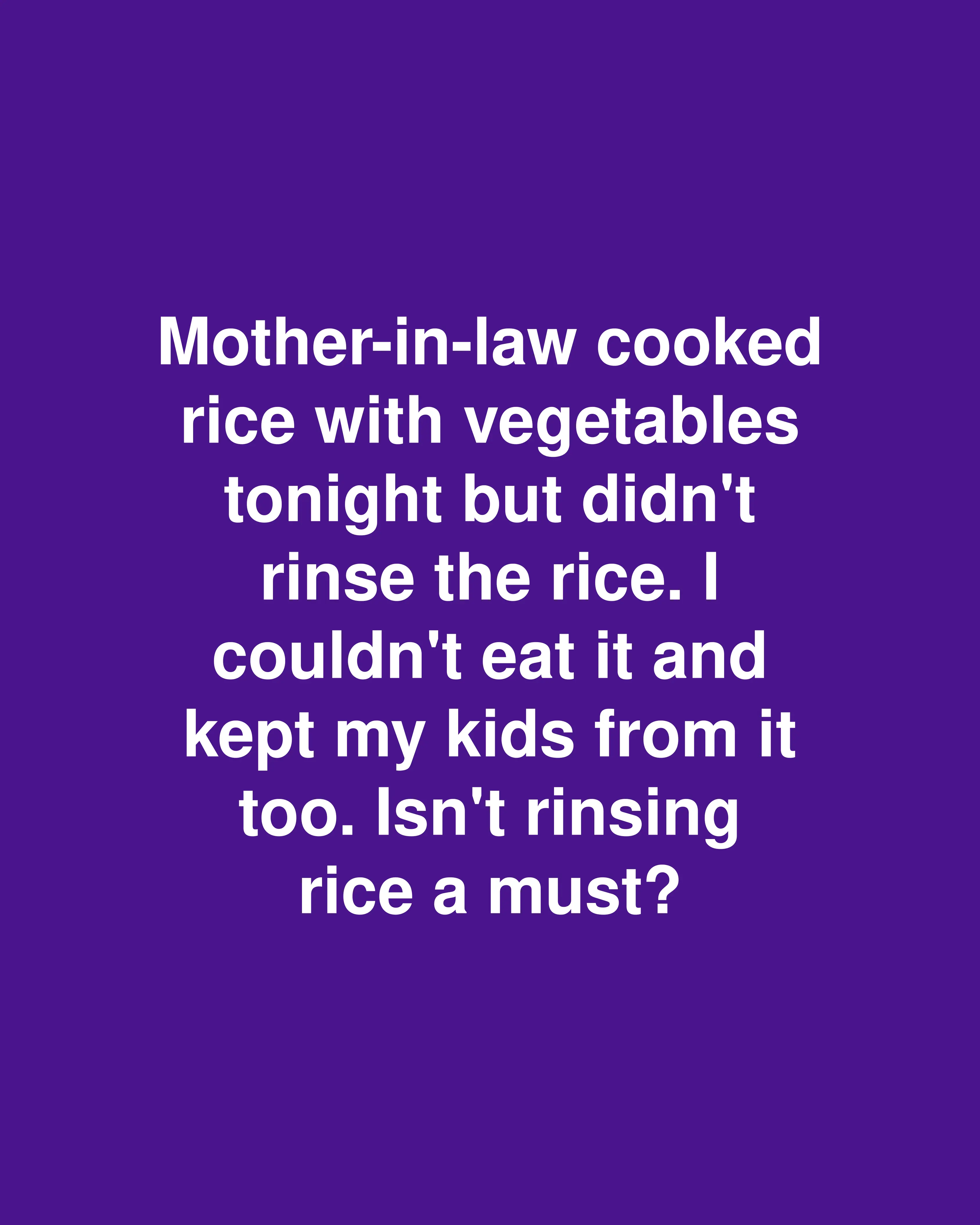 Mother-in-law cooked rice with vegetables tonight but didn't rinse the rice. I couldn't eat it and kept my kids from it too. Isn't rinsing rice a must?