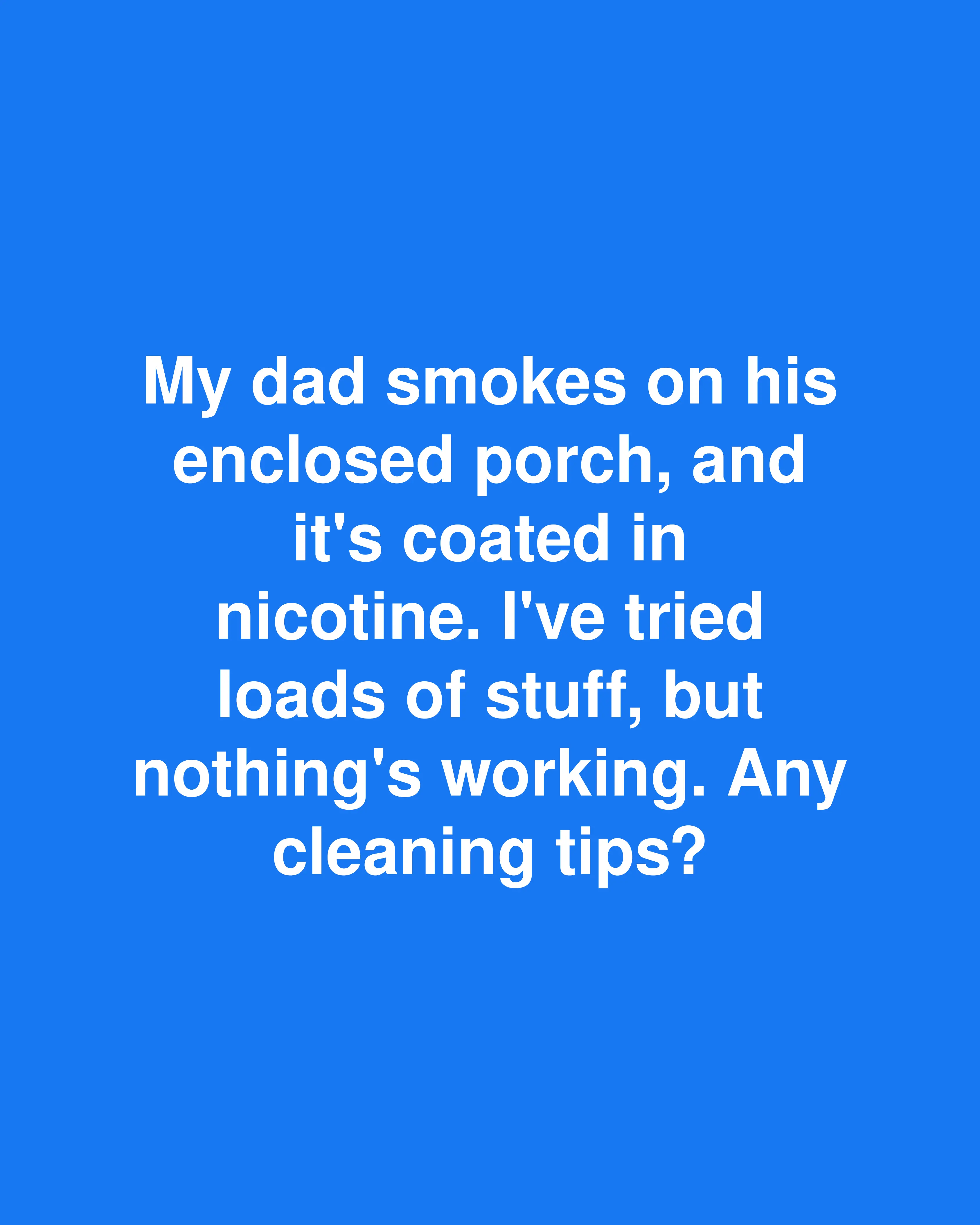 My dad smokes on his enclosed porch, and it's coated in nicotine. I've tried loads of stuff, but nothing's working. Any cleaning tips?